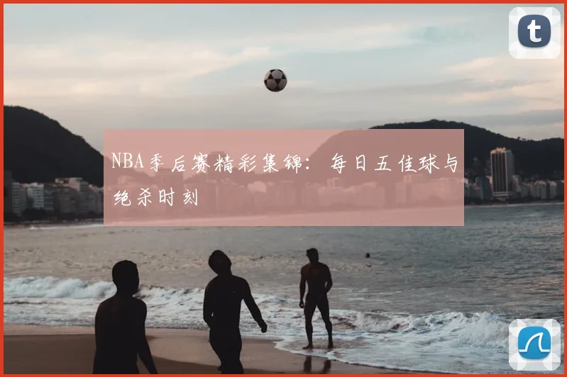 NBA季后赛精彩集锦：每日五佳球与绝杀时刻