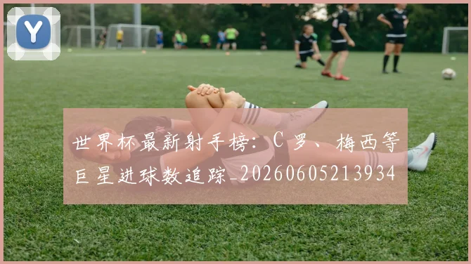 世界杯最新射手榜：C 罗、梅西等巨星进球数追踪_20260605213934