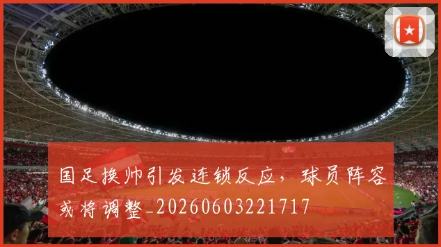 国足换帅引发连锁反应，球员阵容或将调整_20260603221717
