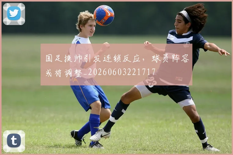 国足换帅引发连锁反应，球员阵容或将调整_20260603221717