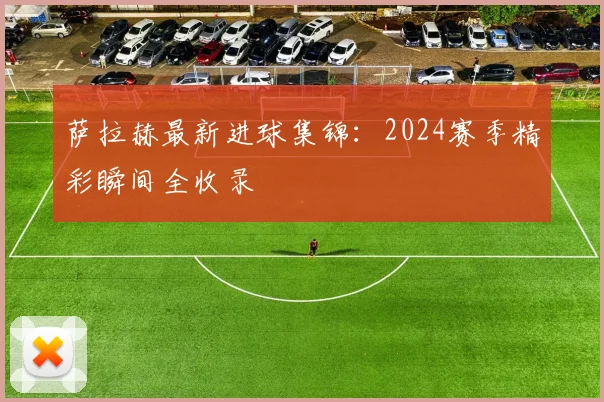 萨拉赫最新进球集锦:2024赛季精彩瞬间全收录
