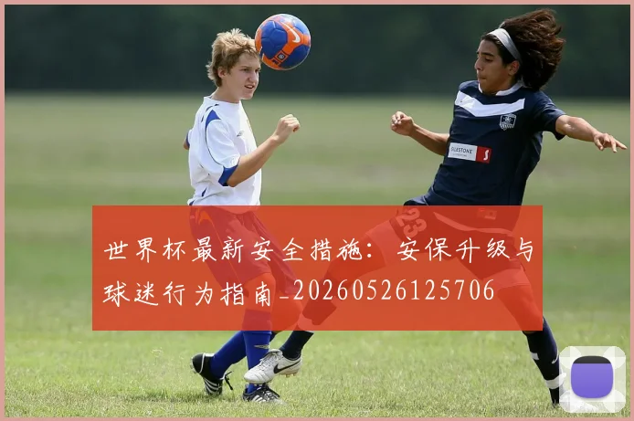 世界杯最新安全措施：安保升级与球迷行为指南_20260526125706