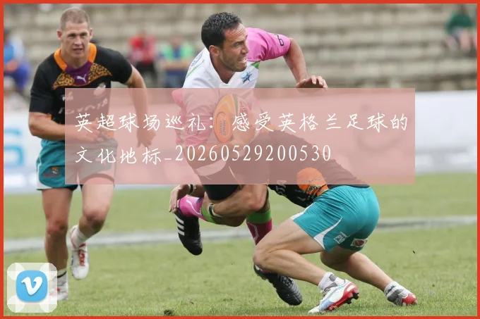 英超球场巡礼：感受英格兰足球的文化地标_20260529200530