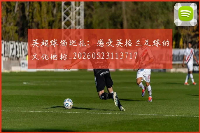 英超球场巡礼：感受英格兰足球的文化地标_20260523113717