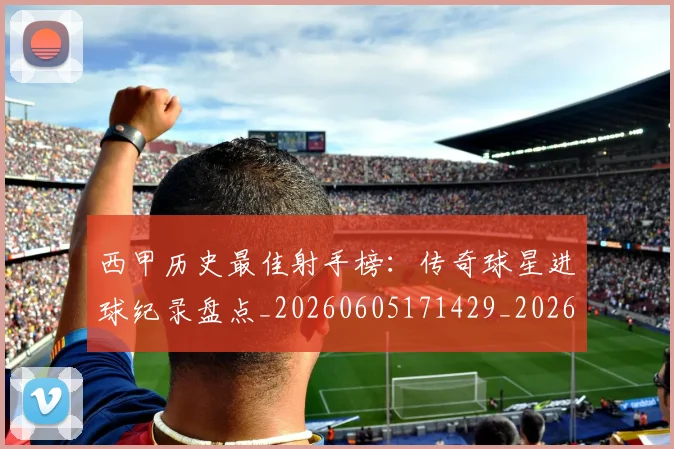 西甲历史最佳射手榜：传奇球星进球纪录盘点_20260605171429_20260703181847